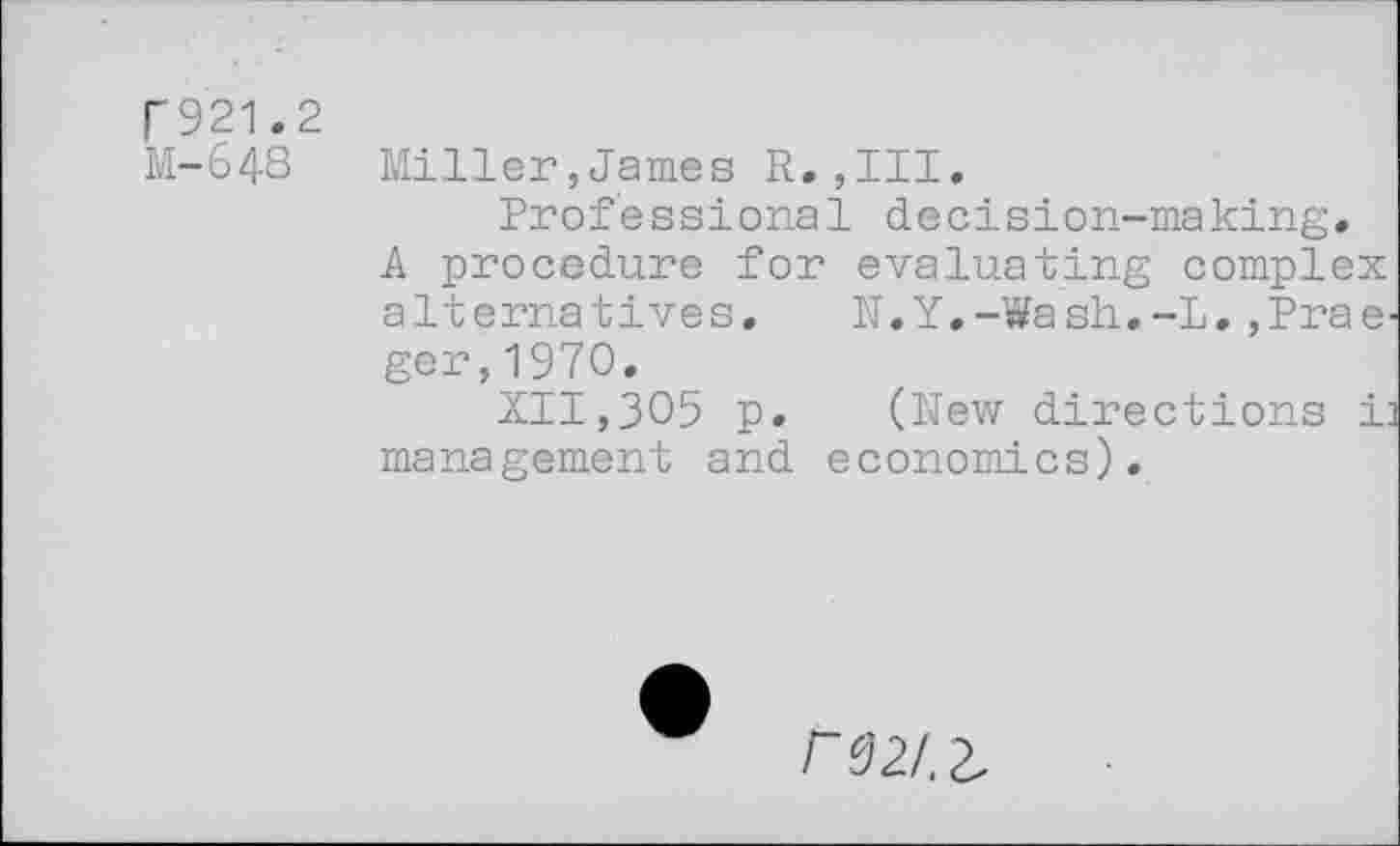 ﻿F921.2
M-648 Miller,James R.,III.
Professional decision-making.
A procedure for evaluating complex alternatives. N.Y.-Wash.-L.,Praeger, 1970.
XII,305 p. (New directions i: management and economics).
rsz/.z